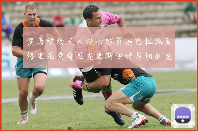 罗马续约五大核心球员迪巴拉佩莱格里尼曼奇尼克里斯坦特与切利克共创未来