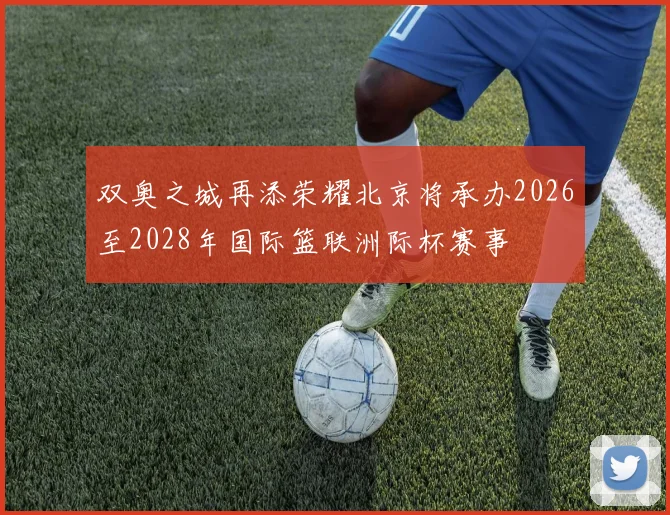 双奥之城再添荣耀北京将承办2026至2028年国际篮联洲际杯赛事