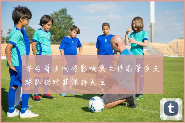 字母哥去向将影响莫兰特前景多支球队仍对其保持关注