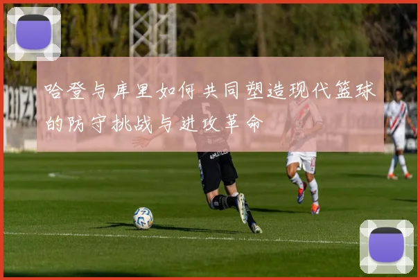 哈登与库里如何共同塑造现代篮球的防守挑战与进攻革命