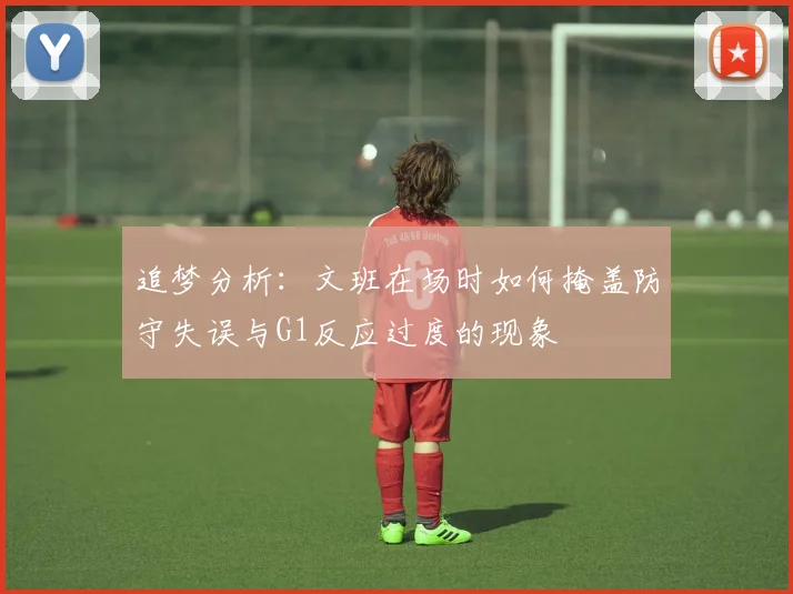 追梦分析：文班在场时如何掩盖防守失误与G1反应过度的现象