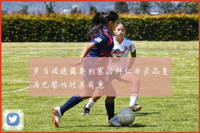罗马诺透露奥利塞为拜仁非卖品皇马巴黎均对其有意