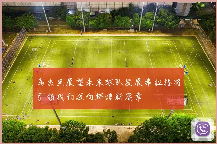 乌杰里展望未来球队发展弗拉格将引领我们迈向辉煌新篇章