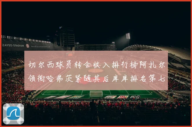 切尔西球员转会收入排行榜阿扎尔领衔哈弗茨紧随其后库库排名第七