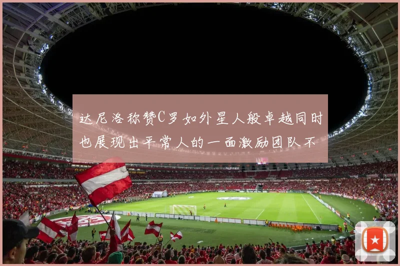 达尼洛称赞C罗如外星人般卓越同时也展现出平常人的一面激励团队不断进步