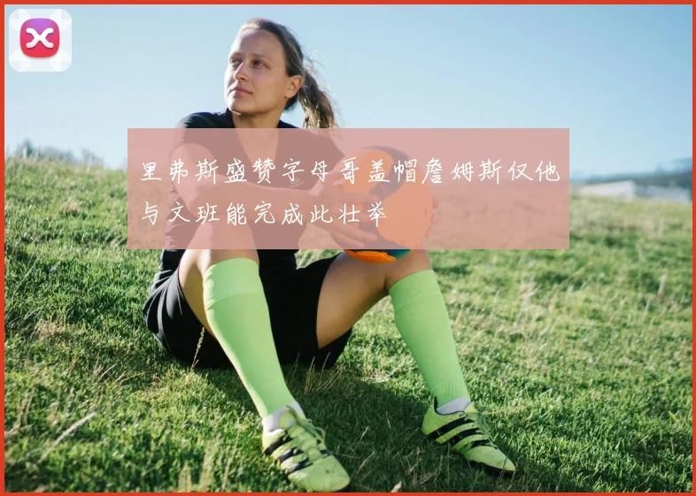 里弗斯盛赞字母哥盖帽詹姆斯仅他与文班能完成此壮举