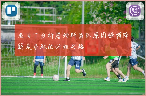 老马丁分析詹姆斯留队原因强调降薪是夺冠的必经之路