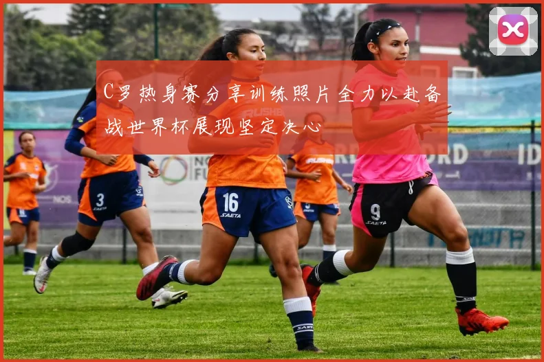 C罗热身赛分享训练照片全力以赴备战世界杯展现坚定决心