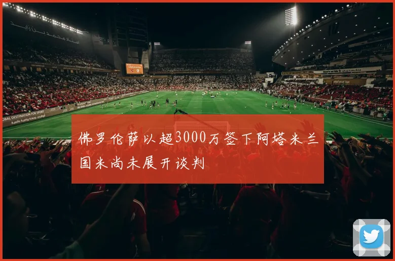 佛罗伦萨以超3000万签下阿塔米兰国米尚未展开谈判