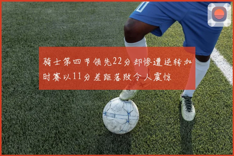 骑士第四节领先22分却惨遭逆转加时赛以11分差距落败令人震惊