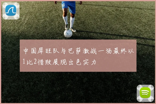 中国犀旺队与巴萨激战一场最终以1比2惜败展现出色实力