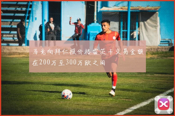马竞向拜仁报价格雷茨卡交易金额在200万至300万欧之间