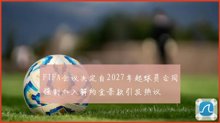 FIFA会议决定自2027年起球员合同强制加入解约金条款引发热议