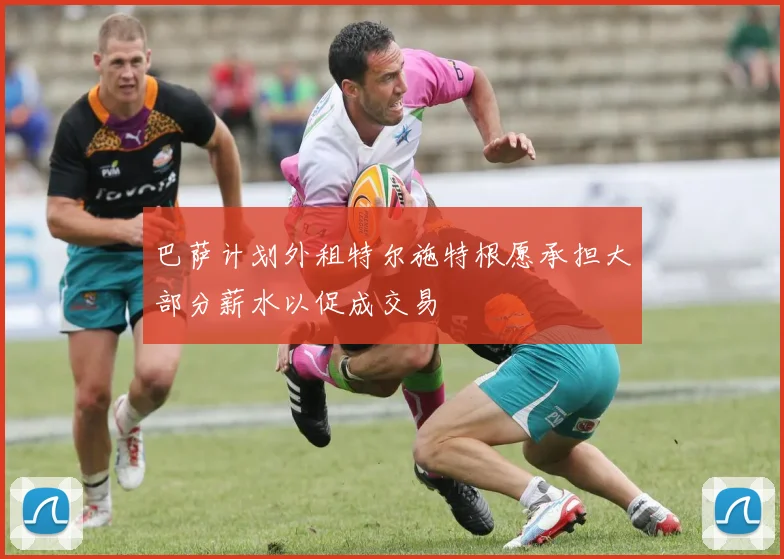 巴萨计划外租特尔施特根愿承担大部分薪水以促成交易
