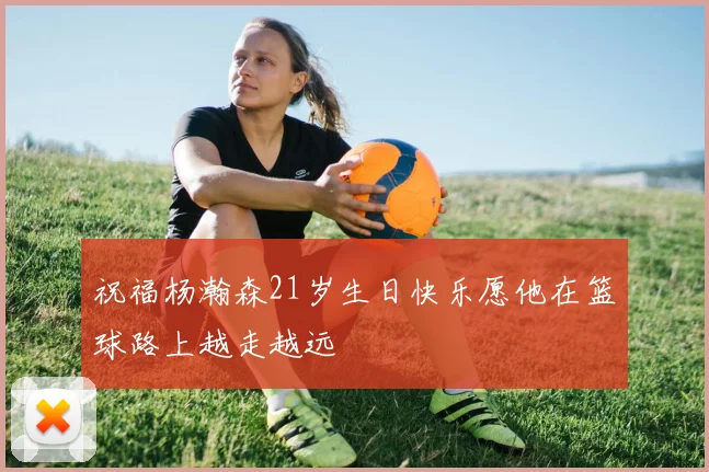 祝福杨瀚森21岁生日快乐愿他在篮球路上越走越远